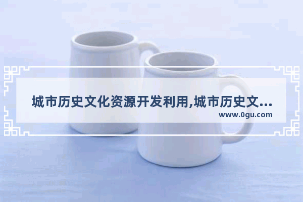 城市历史文化资源开发利用,城市历史文化资源开发利用
