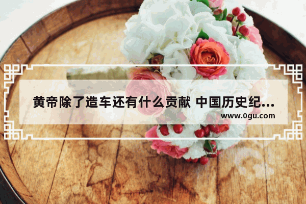 黄帝除了造车还有什么贡献 中国历史纪年表 万国鼎