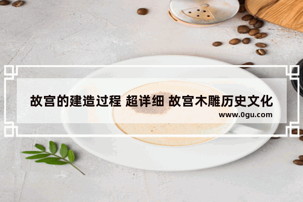 故宫的建造过程 超详细 故宫木雕历史文化