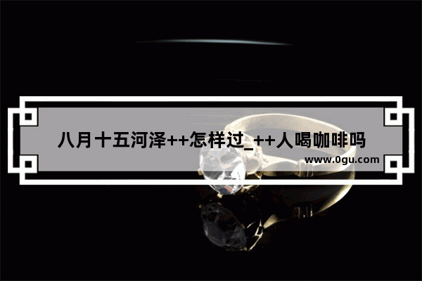 八月十五河泽++怎样过_++人喝咖啡吗