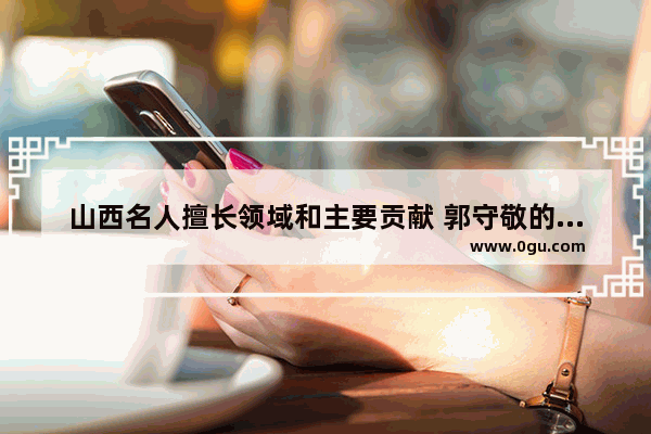 山西名人擅长领域和主要贡献 郭守敬的历史文化背景