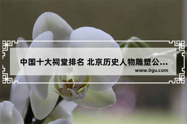 中国十大祠堂排名 北京历史人物雕塑公司排名
