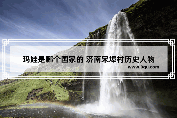 玛娃是哪个国家的 济南宋埠村历史人物