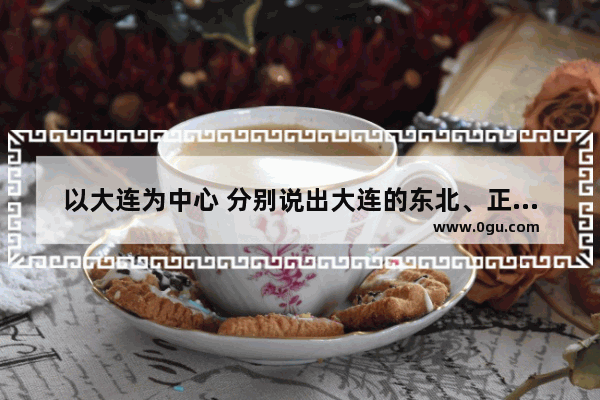 以大连为中心 分别说出大连的东北、正东方向;西南和东南方向各有哪些城市 具体的城市名字,中国历史最重要城市名称