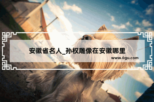 安徽省名人_孙权雕像在安徽哪里