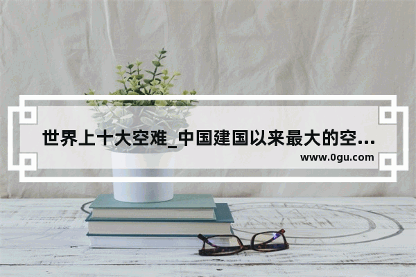 世界上十大空难_中国建国以来最大的空难是