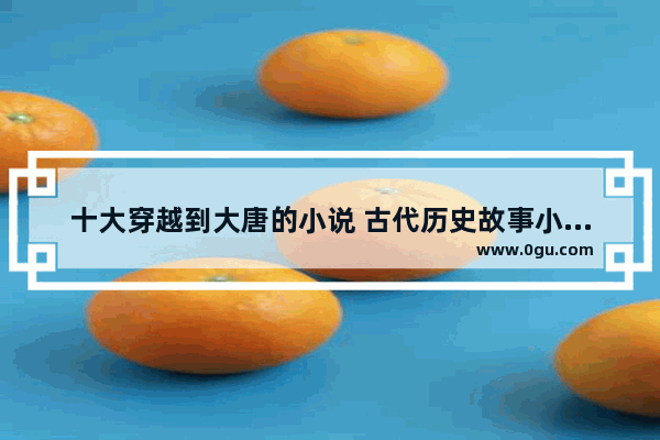 十大穿越到大唐的小说 古代历史故事小说大全初中