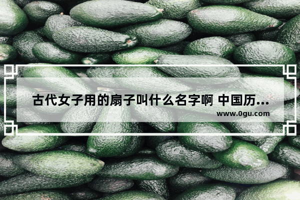 古代女子用的扇子叫什么名字啊 中国历史上的团扇名称