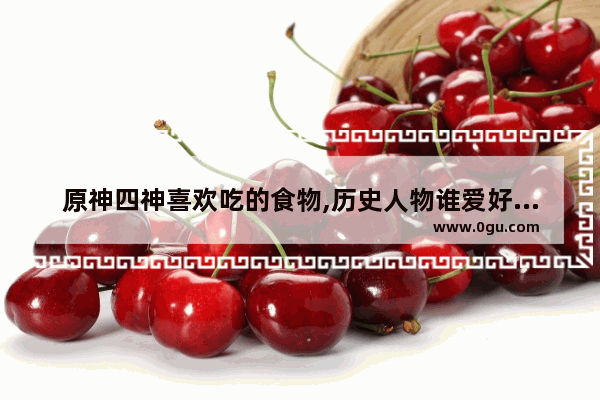 原神四神喜欢吃的食物,历史人物谁爱好吃鸡蛋