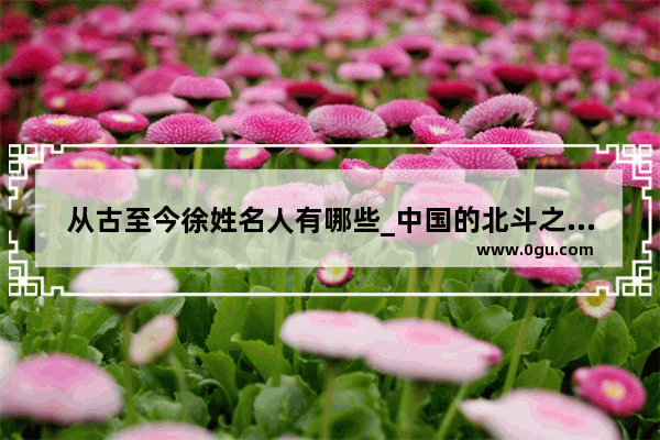 从古至今徐姓名人有哪些_中国的北斗之父是谁