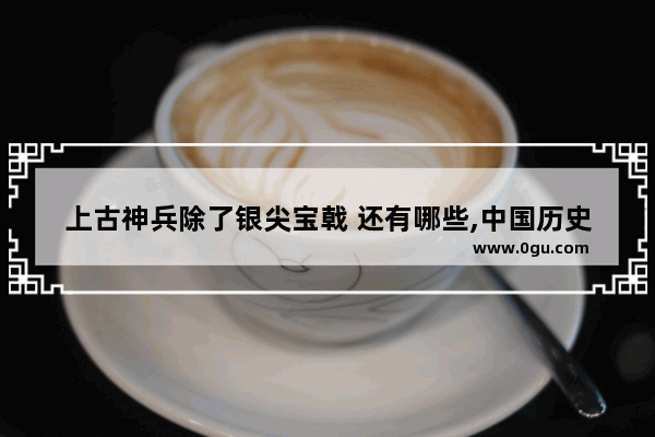 上古神兵除了银尖宝戟 还有哪些,中国历史的神兵利器是什么
