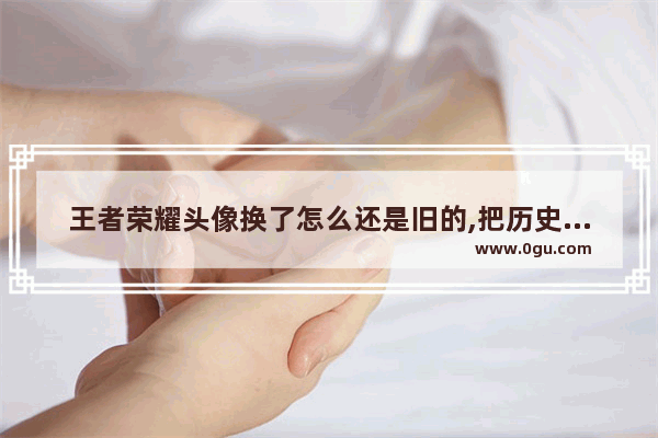 王者荣耀头像换了怎么还是旧的,把历史人物头像头像换掉