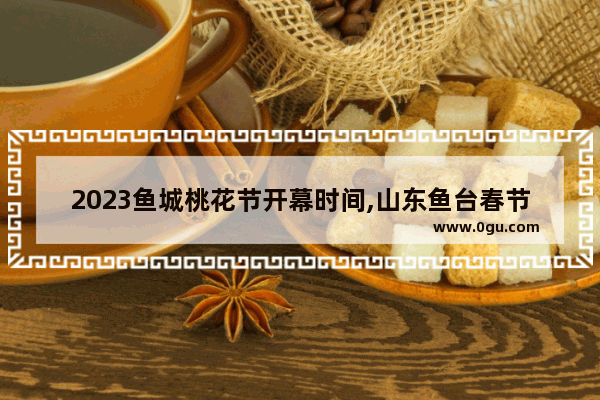 2023鱼城桃花节开幕时间,山东鱼台春节的习俗