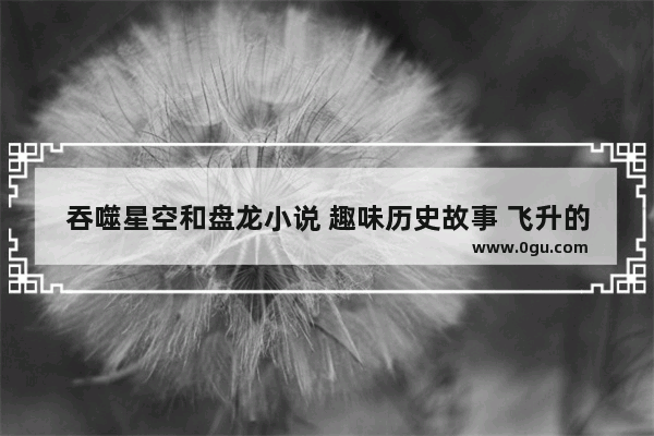 吞噬星空和盘龙小说 趣味历史故事 飞升的小鸡