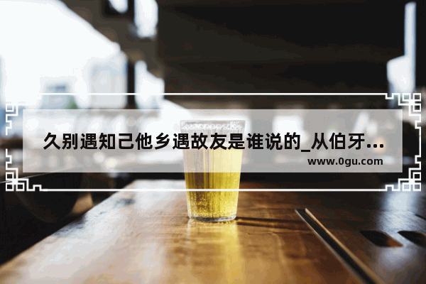 久别遇知己他乡遇故友是谁说的_从伯牙和钟子期相交的故事中 你如何理解&quot;知音&quot;的含义?请具体谈谈自己的见解_(不