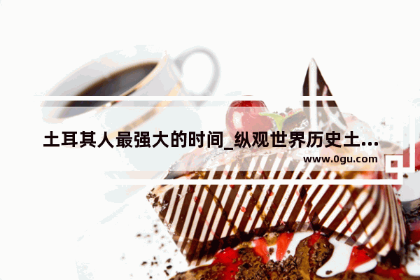 土耳其人最强大的时间_纵观世界历史土耳其