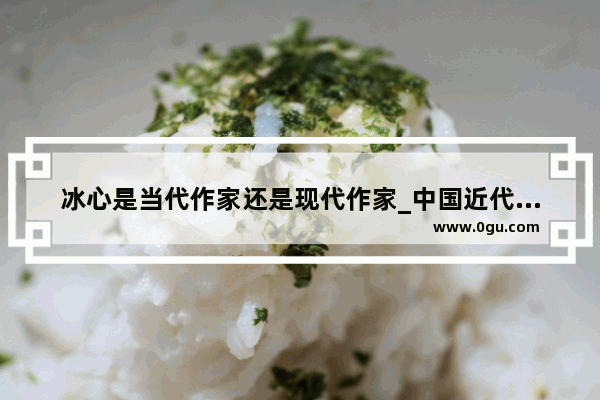 冰心是当代作家还是现代作家_中国近代史上六大作家
