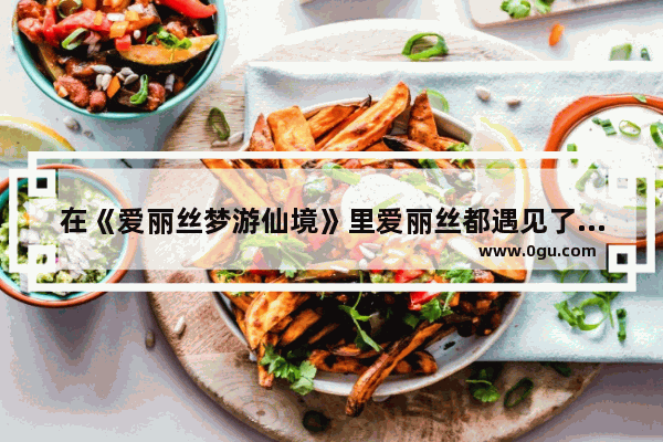 在《爱丽丝梦游仙境》里爱丽丝都遇见了什么人物_历史名人的遇见故事