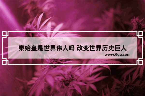 秦始皇是世界伟人吗 改变世界历史巨人