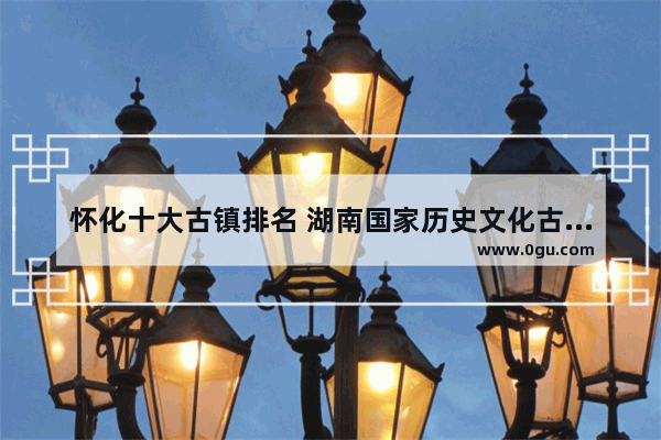 怀化十大古镇排名 湖南国家历史文化古镇排名