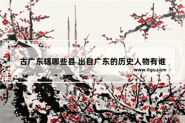 古广东辖哪些县 出自广东的历史人物有谁