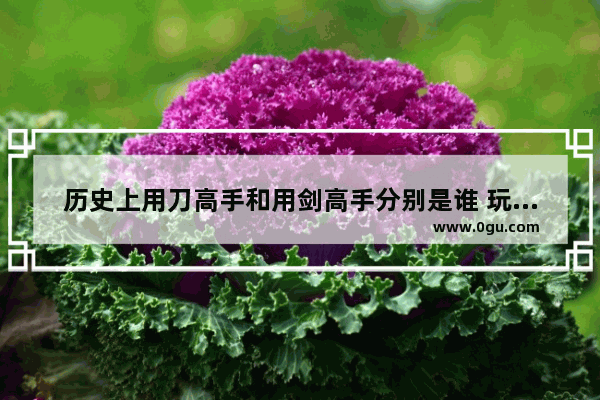 历史上用刀高手和用剑高手分别是谁 玩双刀的历史人物是谁