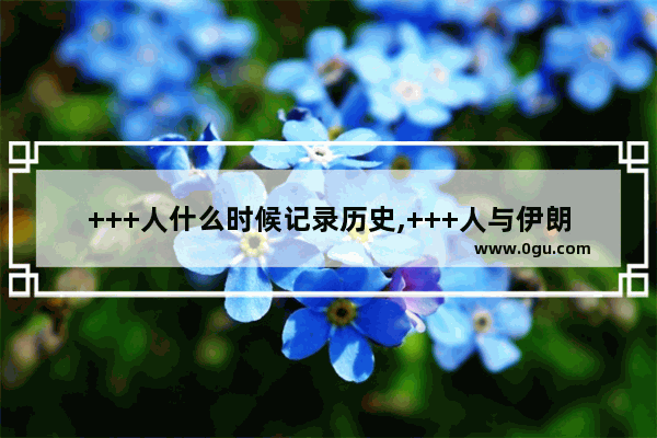 +++人什么时候记录历史,+++人与伊朗人谁的历史最古老