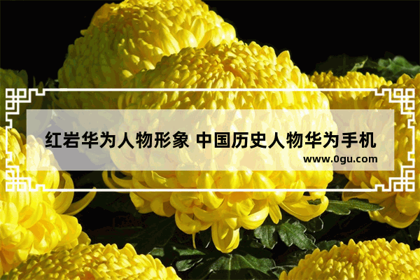 红岩华为人物形象 中国历史人物华为手机