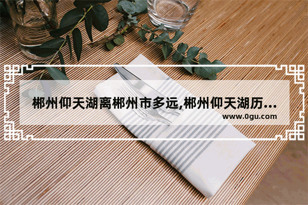 郴州仰天湖离郴州市多远,郴州仰天湖历史故事简介