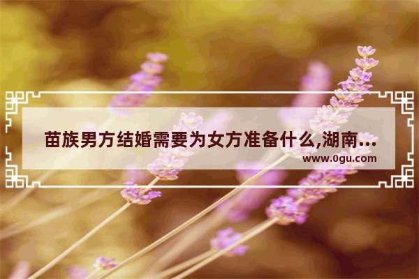 苗族男方结婚需要为女方准备什么,湖南婚礼习俗苗族彩礼