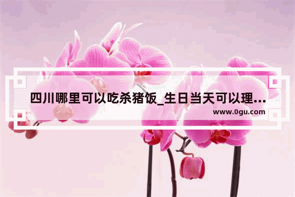 四川哪里可以吃杀猪饭_生日当天可以理发吗