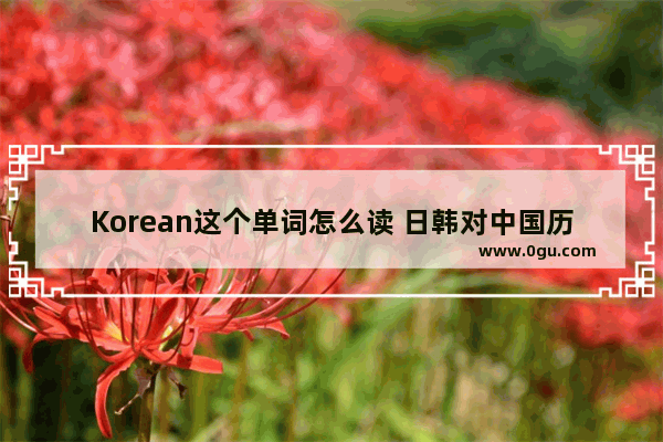 Korean这个单词怎么读 日韩对中国历史的影响英文