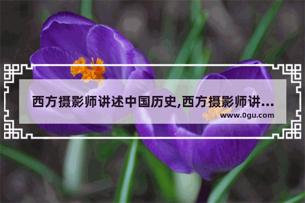 西方摄影师讲述中国历史,西方摄影师讲述中国历史