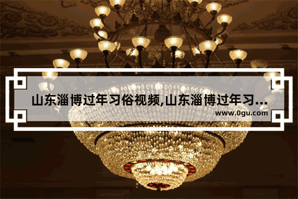 山东淄博过年习俗视频,山东淄博过年习俗视频