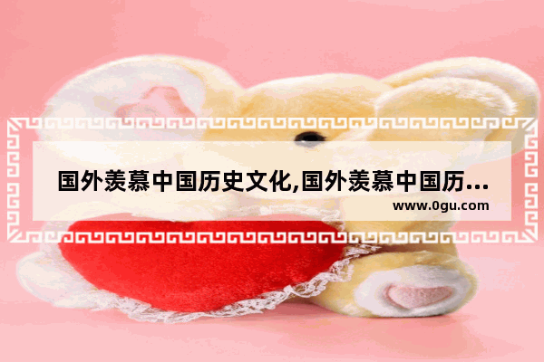 国外羡慕中国历史文化,国外羡慕中国历史文化