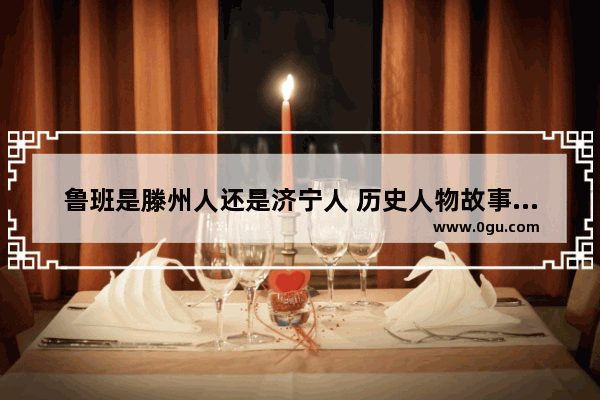 鲁班是滕州人还是济宁人 历史人物故事鲁班身世简介