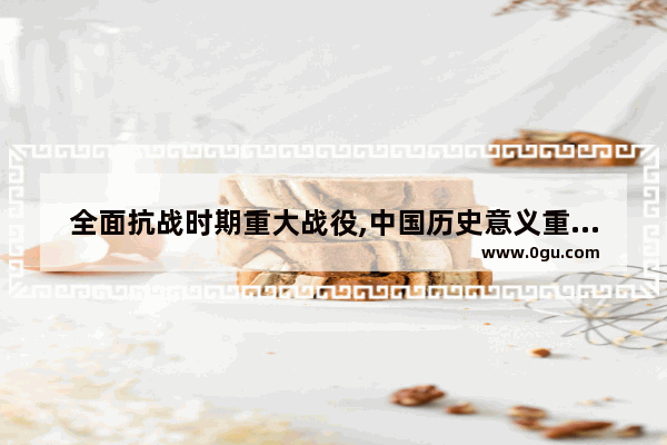 全面抗战时期重大战役,中国历史意义重大战役
