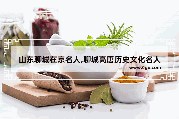 山东聊城在京名人,聊城高唐历史文化名人