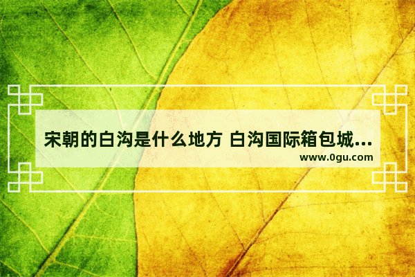 宋朝的白沟是什么地方 白沟国际箱包城的历史文化
