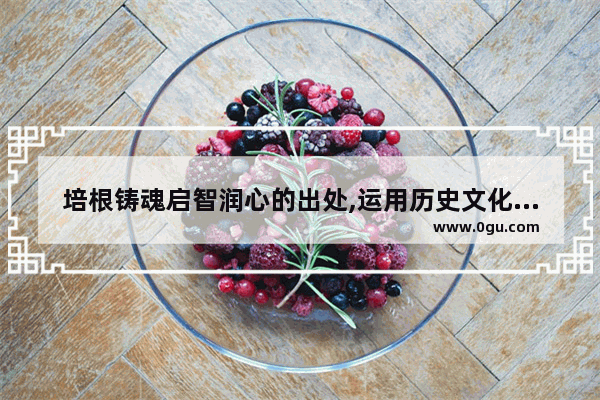 培根铸魂启智润心的出处,运用历史文化资源培根铸魂