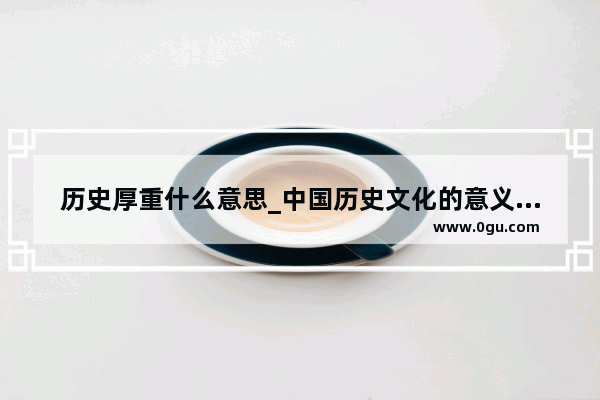 历史厚重什么意思_中国历史文化的意义和价值