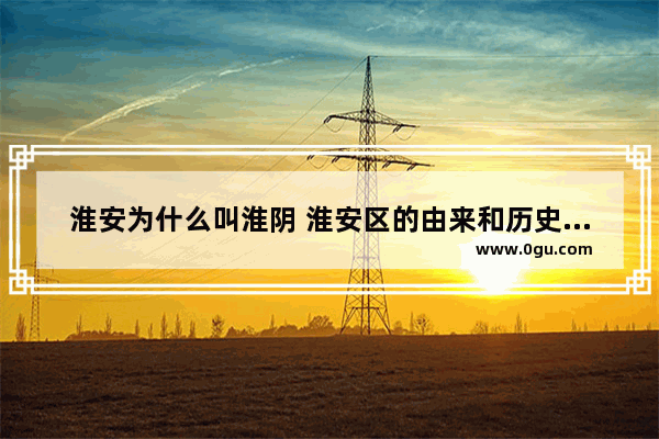 淮安为什么叫淮阴 淮安区的由来和历史文化