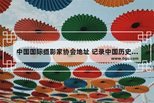 中国国际摄影家协会地址 记录中国历史的摄影家