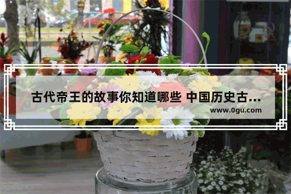古代帝王的故事你知道哪些 中国历史古代皇帝故事
