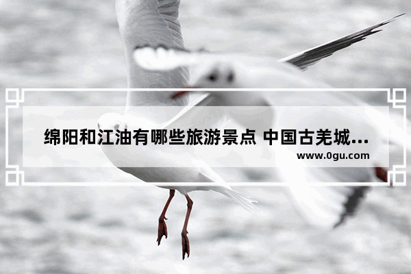 绵阳和江油有哪些旅游景点 中国古羌城历史故事