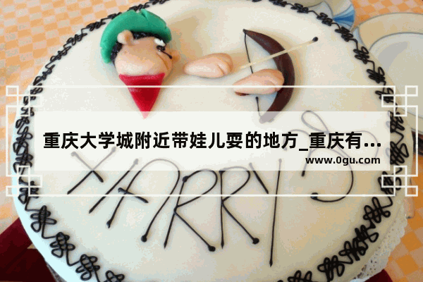 重庆大学城附近带娃儿耍的地方_重庆有什么好玩儿的地儿啊