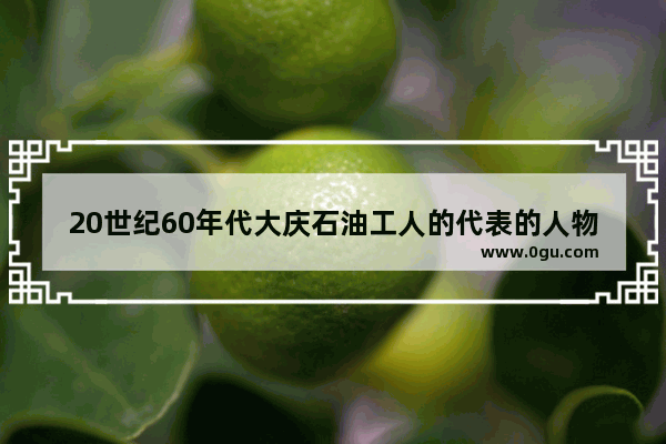 20世纪60年代大庆石油工人的代表的人物是 石油历史人物