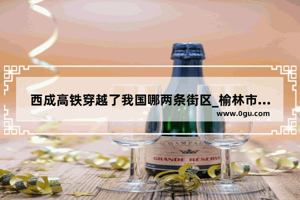 西成高铁穿越了我国哪两条街区_榆林市王圪堵水库什么时候++做规划