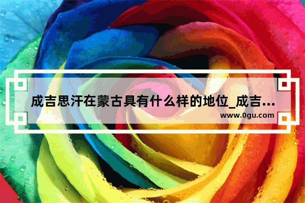 成吉思汗在蒙古具有什么样的地位_成吉思汗在俄罗斯地位