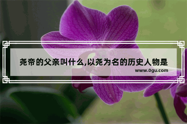 尧帝的父亲叫什么,以尧为名的历史人物是